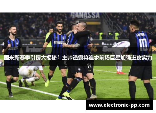 国米新赛季引援大揭秘！主帅透露将追求前场巨星加强进攻实力